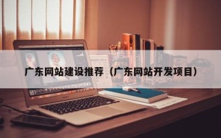 滁州广东网站建设推荐（广东网站开发项目）