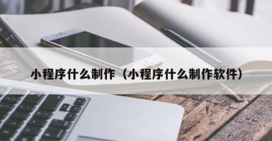 滁州小程序什么制作（小程序什么制作软件）