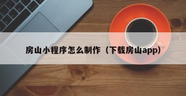 滁州房山小程序怎么制作（下载房山app）