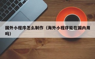 滁州国外小程序怎么制作（海外小程序能在国内用吗）