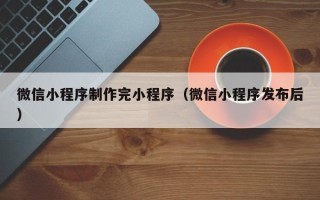 滁州微信小程序制作完小程序（微信小程序发布后）
