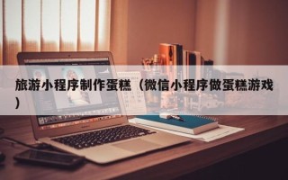 滁州旅游小程序制作蛋糕（微信小程序做蛋糕游戏）